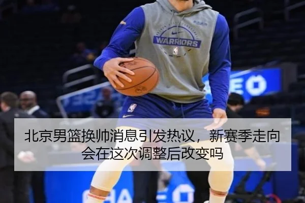 北京男篮换帅消息引发热议，新赛季走向会在这次调整后改变吗