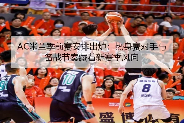 AC米兰季前赛安排出炉：热身赛对手与备战节奏藏着新赛季风向